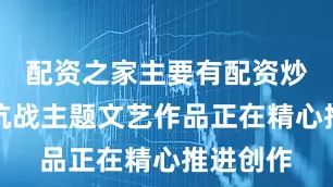 配资之家主要有配资炒股一批抗战主题文艺作品正在精心推进创作