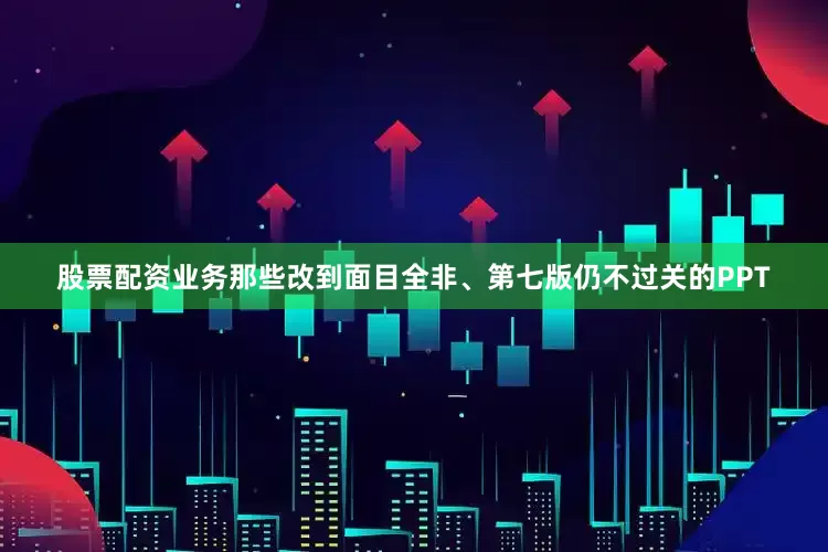股票配资业务那些改到面目全非、第七版仍不过关的PPT