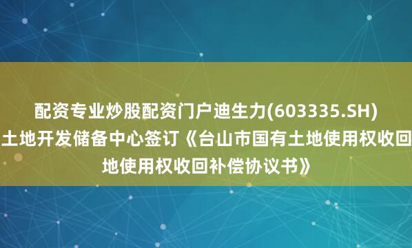 配资专业炒股配资门户迪生力(603335.SH): 拟与台山市土地开发储备中心签订《台山市国有土地使用权收回补偿协议书》
