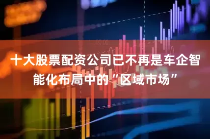 十大股票配资公司已不再是车企智能化布局中的“区域市场”
