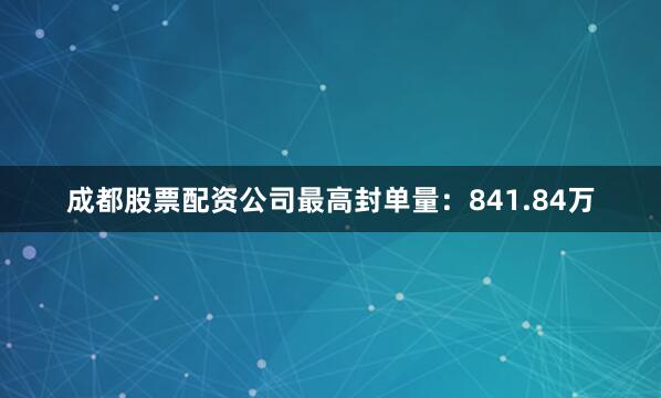 成都股票配资公司最高封单量：841.84万