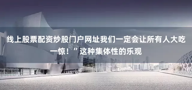 线上股票配资炒股门户网址我们一定会让所有人大吃一惊！”这种集体性的乐观