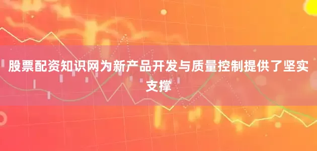 股票配资知识网为新产品开发与质量控制提供了坚实支撑
